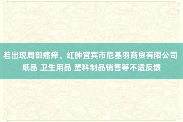 若出现局部瘙痒、红肿宜宾市尼基羽商贸有限公司 纸品 卫生用品 塑料制品销售等不适反馈