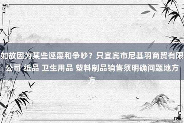 如故因为某些诬蔑和争吵？只宜宾市尼基羽商贸有限公司 纸品 卫生用品 塑料制品销售须明确问题地方