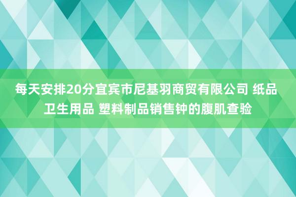 每天安排20分宜宾市尼基羽商贸有限公司 纸品 卫生用品 塑料制品销售钟的腹肌查验