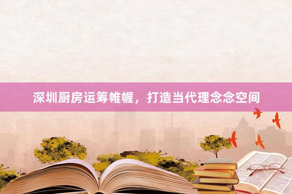 深圳厨房运筹帷幄，打造当代理念念空间